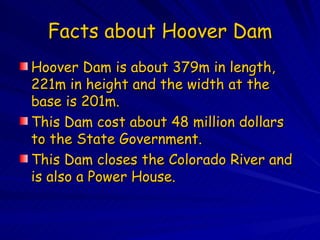 Facts about Hoover Dam Hoover Dam is about 379m in length, 221m in height and the width at the base is 201m. This Dam cost about 48 million dollars to the State Government. This Dam closes the Colorado River and is also a Power House. 