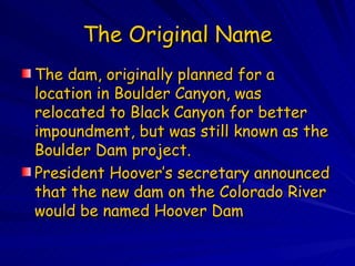 The Original Name The dam, originally planned for a location in Boulder Canyon, was relocated to Black Canyon for better impoundment, but was still known as the Boulder Dam project.  President Hoover’s secretary announced that the new dam on the Colorado River would be named Hoover Dam  