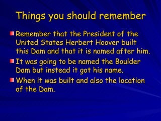 Things you should remember Remember that the President of the United States Herbert Hoover built this Dam and that it is named after him. It was going to be named the Boulder Dam but instead it got his name. When it was built and also the location of the Dam. 