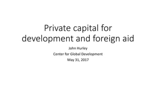 Private capital for
development and foreign aid
John Hurley
Center for Global Development
May 31, 2017
 