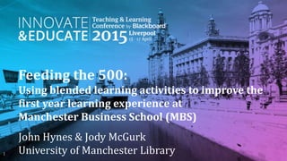Feeding the 500:
Using blended learning activities to improve the
first year learning experience at
Manchester Business School (MBS)
John Hynes & Jody McGurk
University of Manchester Library1
 