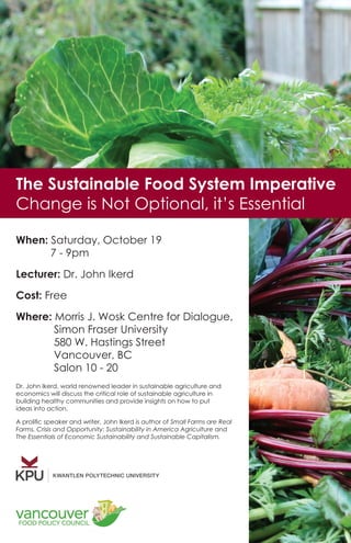 The Sustainable Food System Imperative
Change is Not Optional, it’s Essential
When: Saturday, October 19
	 7 - 9pm
Lecturer: Dr. John Ikerd
Cost: Free
Where: Morris J. Wosk Centre for Dialogue,	
			Simon Fraser University
			580 W. Hastings Street
			 Vancouver, BC
			Salon 10 - 20
Dr. John Ikerd, world renowned leader in sustainable agriculture and
economics will discuss the critical role of sustainable agriculture in
building healthy communities and provide insights on how to put
ideas into action.
A prolific speaker and writer, John Ikerd is author of Small Farms are Real
Farms, Crisis and Opportunity: Sustainability in America Agriculture and
The Essentials of Economic Sustainability and Sustainable Capitalism.
 