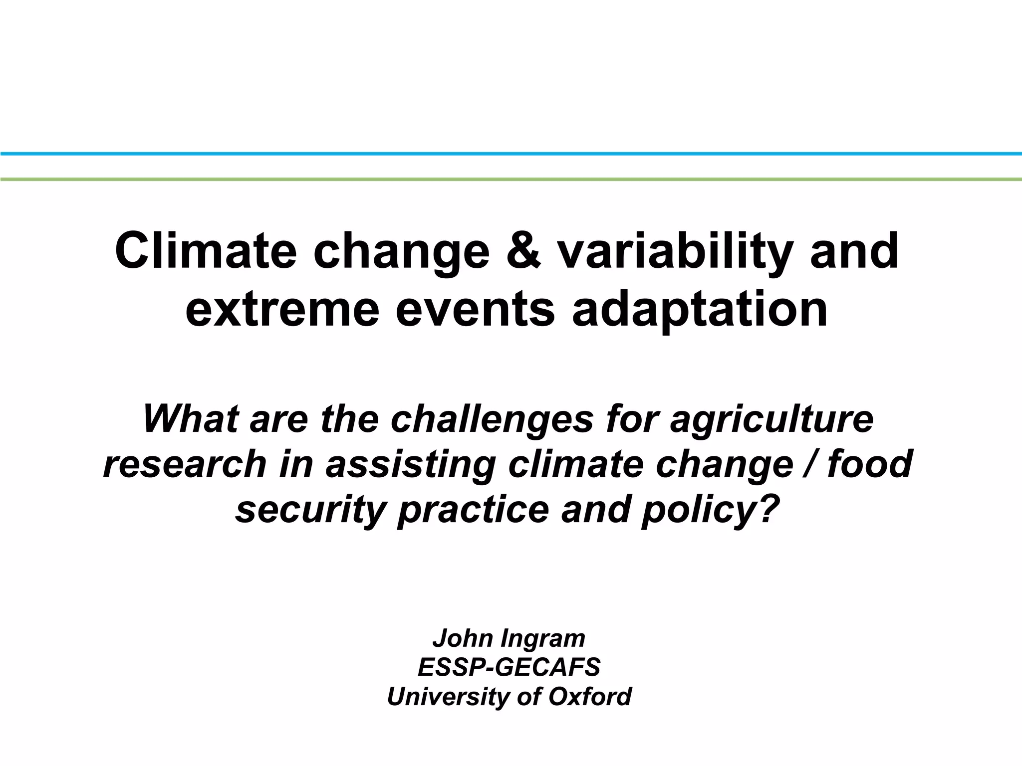 Climate change & variability and extreme events adaptationWhat are the challenges for agriculture research in assisting climate change / food security practice and policy?Presented by John Ingram (ESSP-GECAFS, University of Oxford) at the Workshop on Dealing with Drivers of Rapid Change in Africa: Integration of Lessons from Long-term Research on INRM, ILRI, Nairobi, June 12-13, 2008