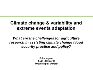 Climate change & variability and extreme events adaptation What are the challenges for agriculture research in assisting climate change / food security practice and policy? Presented by John Ingram (ESSP-GECAFS, University of Oxford) at the Workshop on Dealing with Drivers of Rapid Change in Africa: Integration of Lessons from Long-term Research on INRM, ILRI, Nairobi, June 12-13, 2008 