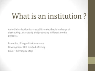 What is an institution ?
A media institution is an establishment that is in charge of
distributing , marketing and producing different media
products
Examples of large distributors are :
Development Hell Limited-Mixmag
Bauer –Kerrang & Mojo

 