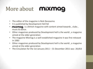 More about
• The editor of the magazine is Nick Decosemo
• It is published by Development Hell ltd
•
is a British magazine with content aimed towards , clubs ,
music & dance.
• Other magazines produced by Development hell is the world , a magazine
aimed at the older generation
• The magazine Mixmag is a well established magazine it was first released
in 1983
• Other magazines produced by Development hell is the world , a magazine
aimed at the older generation
• The Circulation for the 1st January 2011 – 31 December 2011 was- 20,053

 