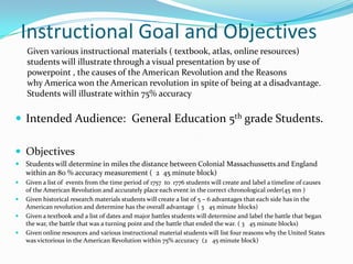 Instructional Goal and Objectives
    Given various instructional materials ( textbook, atlas, online resources)
    students will illustrate through a visual presentation by use of
    powerpoint , the causes of the American Revolution and the Reasons
    why America won the American revolution in spite of being at a disadvantage.
    Students will illustrate within 75% accuracy

 Intended Audience: General Education 5th grade Students.

 Objectives
 Students will determine in miles the distance between Colonial Massachussetts and England
    within an 80 % accuracy measurement ( 2 45 minute block)
   Given a list of events from the time period of 1757 to 1776 students will create and label a timeline of causes
    of the American Revolution and accurately place each event in the correct chronological order(45 mn )
   Given historical research materials students will create a list of 5 – 6 advantages that each side has in the
    American revolution and determine has the overall advantage ( 3 45 minute blocks)
   Given a textbook and a list of dates and major battles students will determine and label the battle that began
    the war, the battle that was a turning point and the battle that ended the war. ( 3 45 minute blocks)
   Given online resources and various instructional material students will list four reasons why the United States
    was victorious in the American Revolution within 75% accuracy (2 45 minute block)
 