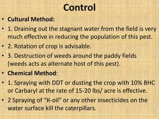 Control
• Cultural Method:
• 1. Draining out the stagnant water from the field is very
much effective in reducing the population of this pest.
• 2. Rotation of crop is advisable.
• 3. Destruction of weeds around the paddy fields
(weeds acts as alternate host of this pest).
• Chemical Method:
• 1. Spraying with DDT or dusting the crop with 10% BHC
or Carbaryl at the rate of 15-20 lbs/ acre is effective.
• 2 Spraying of “К-oil” or any other insecticides on the
water surface kill the caterpillars.
 