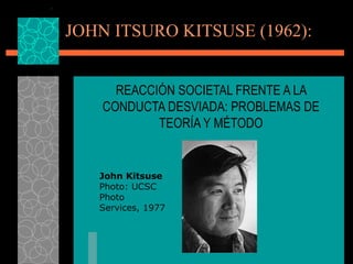 JOHN ITSURO KITSUSE (1962): REACCIÓN SOCIETAL FRENTE A LA CONDUCTA DESVIADA: PROBLEMAS DE TEORÍA Y MÉTODO John Kitsuse Photo: UCSC Photo Services, 1977 