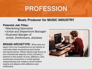 PROFESSION
Potential Job Titles:
•Marketing Specialist
•Artist and Repertoire Manager
•Business Manger of
Artist ,Performers, Athletes
BRAND ARCHETYPE -What sets me
apart from my competitors is my ability to
cultivate deep connections and evoke
strong emotions. While others may focus on
the commercial aspects of the industry, I
believe in the power of love, affection, and
emotional connection to build lasting
relationships and create a world where
hearts are a
fl
ame with affection and
ful
fi
llment.
Music Producer for MUSIC INDUSTRY
 