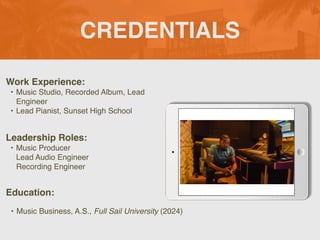 CREDENTIALS
Work Experience:
• Music Studio, Recorded Album, Lead
Engineer
• Lead Pianist, Sunset High School
Education:
• Music Business, A.S., Full Sail University (2024)
Leadership Roles:
• Music Producer
Lead Audio Engineer
Recording Engineer
 
