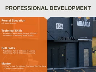 PROFESSIONAL DEVELOPMENT
Mentor
• I Plan To Look For A Mentor That Aligns With The Same
Passion I Have For Music.
Formal Education
A.S Music Business
Technical Skills
• Introduction Social Media Stargery, SEP/2023
Introduction To Marketing, MARCH/2023
Soft Skills
• Negotiation, Plan To Do Linked-In Learning
Networking, Plan To Do Linked-in Learning
 