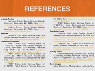 REFERENCES
LinkedIn Pro
fi
les
• Sommers, G. (n.d.). Garrett Sommers. LinkedIn.
Retrieved September 23, 2023, from https://
www.linkedin.com/in/garrett-sommers-1b917b1ba/
• Lozano, D. (n.d.). Dreyson Lozano. LinkedIn.
Retrieved September 23, 2023, from https://
www.linkedin.com/in/dreyson-lozano/
Websites
• Putnam, K. (n.d.). Brand Archetype: Lover. Kaye
Putnam. Retrieved September 23, 2023, from https://
www.kayeputnam.com/brand-archetype-lover/
OnetOnline Summaries
• O*NET OnLine. (n.d.). Summary Report for:
13-1011.00 - Agents and Business Managers of
Artists, Performers, and Athletes. Retrieved
S e p t e m b e r 2 3 , 2 0 2 3 , f r o m h t t p s : / /
www.onetonline.org/link/summary/13-1011.00
• O*NET OnLine. (n.d.). Summary Report for:
13-1161.00 - Market Research Analysts and
Marketing Specialists. Retrieved September 23, 2023,
from https://www.onetonline.org/link/summary/
13-1161.00
• O*NET OnLine. (n.d.). Summary Report for:
27-2012.04 - Talent Directors. Retrieved September
23, 2023, from https://www.onetonline.org/link/
summary/27-2012.04
• O*NET OnLine. (n.d.). Summary Report for:
27-2041.00 - Music Composers and Arrangers.
Retrieved September 23, 2023, from https://
www.onetonline.org/link/summary/27-2041.00
Eventbrite Events
• Eventbrite. (n.d.). Poetic Therapy: Rhyme &
Release [Event]. Retrieved September 23, 2023, from
https://www.eventbrite.com/e/poetic-therapy-rhyme-
r e l e a s e - t i c k e t s - 3 9 1 7 7 3 1 7 3 1 0 7 ?
a
ff
=ebdssbcategorybrowse
• Eventbrite. (n.d.). [Event ID: 679780250027]
[Event]. Retrieved September 23, 2023, from https://
w w w. e v e n t b r i t e . c o m / e / 6 7 9 7 8 0 2 5 0 0 2 7 ?
a
ff
=ebdssbcitybrowse
Training Series
• American Marketing Association. (n.d.). Building
a Marketing Analytics Framework [Training series].
Retrieved September 23, 2023, from https://
www.ama.org/events/training-series/building-a-
marketing-analytics-framework/
Stock Images
• Adobe Stock. (n.d.). Music producer working at home
 