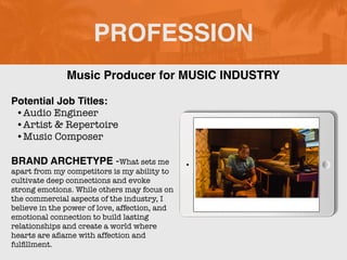 PROFESSION
Potential Job Titles:
•Audio Engineer
•Artist & Repertoire
•Music Composer
BRAND ARCHETYPE -What sets me
apart from my competitors is my ability to
cultivate deep connections and evoke
strong emotions. While others may focus on
the commercial aspects of the industry, I
believe in the power of love, affection, and
emotional connection to build lasting
relationships and create a world where
hearts are a
fl
ame with affection and
ful
fi
llment.
Music Producer for MUSIC INDUSTRY
 