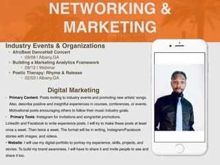 NETWORKING &
MARKETING
Industry Events & Organizations
• AfroBeat DanceHall Concert
‣ 09/08 | Albany,GA
• Building a Marketing Analytics Framework
‣ 09/12 | Webinar
• Poetic Therapy: Rhyme & Release
‣ 02/03 | Albany,GA
Digital Marketing
• Primary Content: Posts inviting to industry events and promoting new artists' songs.
Also, describe positive and insightful experiences in courses, conferences, or events.
Motivational posts encouraging others to follow their music industry goals.
• Primary Tools: Instagram for invitations and song/artist promotions.
LinkedIn and Facebook to write experience posts. I will try to make these posts at least
once a week. Then twice a week. The format will be in writing, Instagram/Facebook
stories with images, and videos.
• Website: I will use my digital portfolio to portray my experience, skills, projects, and
stories. To build my brand awareness, I will have to share it and invite people to see and
share it too.
 