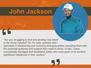 John Jackson
"Are you struggling to
fi
nd and develop new talent
in the music industry? Hi, I'm John Jackson and I
specialize in discovering and nurturing emerging artists, providing them with
the essential guidance and support they need to thrive. In fact, I have
successfully managed and developed artists who have gone on to achieve
signi
fi
cant milestones in their careers."
“
 