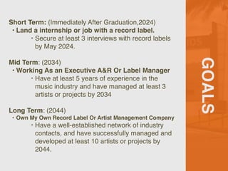 GOALS
Short Term: (Immediately After Graduation,2024)
• Land a internship or job with a record label.
‣ Secure at least 3 interviews with record labels
by May 2024.
Mid Term: (2034)
• Working As an Executive A&R Or Label Manager
‣ Have at least 5 years of experience in the
music industry and have managed at least 3
artists or projects by 2034
Long Term: (2044)
• Own My Own Record Label Or Artist Management Company
‣ Have a well-established network of industry
contacts, and have successfully managed and
developed at least 10 artists or projects by
2044.
 