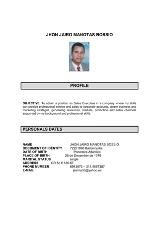 JHON JAIRO MANOTAS BOSSIO




                                   PROFILE



OBJECTIVE: To obtain a position as Sales Executive in a company where my skills
can provide professional service and sales to corporate accounts, closer business and
marketing strategist, generating resources, markets, promotion and sales channels
supported by my background and professional skills.




PERSONALS DATES


NAME                       JHON JAIRO MANOTAS BOSSIO
DOCUMENT OF IDENTITY       72251890 Barranquilla.
DATE OF BIRTH                 Ponedera Atlántico
PLACE OF BIRTH          26 de December de 1979
MARITAL STATUS             single
ADDRESS        CR 8c # 186-67
PHONE NUMBER               6943873 – 311.4687387
E-MAIL                       jairmanb@yahoo.es
 