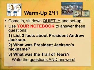 Warm-Up 2/11 Come in, sit down  QUIETLY  and set-up! Use  YOUR NOTEBOOK   to answer these questions:   1) List 3 facts about President Andrew Jackson. 2) What was President Jackson’s nickname? 3) What was the Trail of Tears?   Write the  questions AND answers! 