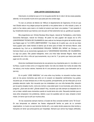 JOHN JEFFRY GOICOCHEA SILVA

        Hola bueno, la verdad es que a mí no me gusta escribir de mi vida ni de las cosas pasadas;
además, no me acuerdo mucho de lo que pase pero les contare algo.

        Yo nací un primero de febrero de 1995,en el departamento de Cajamarca. El día en que
nací Diosito estuvo muy alegre porque les permitió a mis padres tener un niño robusto y sano; el
parto no fue natura, para nacer a mi madre le tuvieron que hacer una cesárea. Y nací pesando 4
kg. Inicialmente decían que íbamos a ser dos pero al final solamente nací yo, gordito por supuesto.

        Mis progenitores son: Erlinda Nicolasa Silva Angulo, natural de Tembladera y Julio Carlos
Goicochea Bancayan, natural de Chiclayo. Mi padre ha sido jugador del equipo de la UTC
(UNIVERSIDAD TECNICA DE CAJAMARCA) claro está en los tiempos de gloria del aludido equipo
que llegóa jugar en “LA COPA LIBERTADORES”. Fue deseo de mi padre que, uno de sus hijos
fuera jugador pero nadie heredó el talento que él tiene para el fútbol. Mi hermano Marvin, está
estudiando Ing. Civil en la UNIVERSIDAD PRIVADA “SEÑOR DEL SIPAN” de Chiclayo y mi
hermana Karen ya es economista egresada de la “UNIVERSIDAD NACIONAL DE CAJAMARCA.
Le sigo sus pasos. Ella yaestá trabajando, tiene una linda hijita llamada Regina. Karen está
esperando otro niño o niña así que,nuevamente, voy a ser tío. Y ya quiero que nazca para poder
jugar con él o con ella.

        Ahora les manifestaré brevemente de una persona muy importante para mí, me refiero a mi
tía Rosa, a quien la trato como a mi segunda madre. Con ella vivo desde mis 5 años de edad. Ella
me educa y me inculca valores, haciendo de mí una persona que pueda y que demuestre ser lo
que soy.

        En mi jardín “JOSE SABOGAL” viví unos años muy bonitos, no recuerdo muchas cosas,
pero en los pocos momentos que entro en mi corazón se despiertan sentimientos muy gratos;
recuerdo que, en esos tiempos era un niño muy querido, principalmente, por las niñas pero yo no le
prestaba atención nadie. Aún recuerdo que me molestaban con una niña llamaba Mía; situación
por la queme enojaba mucho, como era normal, a esa edad quien no se incomoda, pero ahora me
pregunto: ¿Qué será de ella? ¿Dónde estará? Hoy, recuerdo que ella siempre se despedía de mí
con un beso: extraño esos momentos cuando el mundo tenía otro color. Recuerdo también que en
esos años empezaron mis problemas, debido a que me quedaba solo en casa; empecé a tener
miedo. Un temor que lo sufrí por muchos años.

           En las vacaciones siempre íbamos a Ciudad de Dios conocida también como “El Cruce”.
En esa temporada se celebran las fiestas religiosas.Mi familia es parte de la comisión
organizadora. Lo bueno es que tenemos familia allí y una casita donde pasarunos días bonitos y
tranquilos sin tener que preocuparnos por hospedaje. Siempre que vamos hay fuegos artificiales,
 