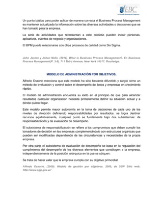 Un punto básico para poder aplicar de manera correcta el Business Process Management
es mantener actualizada la información sobre las diversas actividades o decisiones que se
han tomado para la empresa.
La serie de actividades que representan a este proceso pueden incluir personas,
aplicativos, eventos de negocio y organizaciones.
El BPM puede relacionarse con otros procesos de calidad como Six Sigma.

John Jeston y Johan Nelis. (2014). What is Business Process Management?. En Business
Process Management(P. 3-9). 711 Third Avenue, New York 10017: Routledge.

MODELO DE ADMINISTRACIÓN POR OBJETIVOS.
Alfredo Ossorio menciona que este modelo ha sido bastante difundido y surgió como un
método de evaluación y control sobre el desempeño de áreas y empresas en crecimiento
rápido.
El modelo de administración encuentra su éxito en el principio de que para alcanzar
resultados cualquier organización necesita primeramente definir su situación actual y a
dónde quiere llegar.
Este modelo permite mayor autonomía en la toma de decisiones de cada uno de los
niveles de dirección definiendo responsabilidades por resultados, se logra destinar
recursos equitativamente, cualquier punto se fundamenta bajo dos subsistemas: de
responsabilización y de evaluación de desempeño.
El subsistema de responsabilización se refiere a los compromisos que deben cumplir los
tomadores de decisión en las empresas complementándolo con estructuras orgánicas que
pueden ser modificadas dependiendo de las circunstancias y necesidades de la propia
empresa.
Por otra parte el subsistema de evaluación de desempeño se basa en la regulación del
cumplimiento del desempeño de los diversos elementos que constituyen a la empresa,
independientemente de la posición jerárquica en la que se ubiquen.
Se trata de hacer valer que la empresa cumpla con su objetivo primordial.
Alfredo Ossorio. (2009). Modelo de gestión por objetivos. 2009, de SGP Sitio web:
http://www.sgp.gov.ar/

 