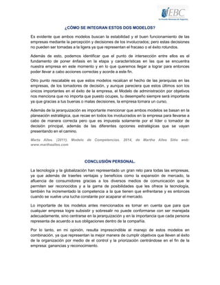 ¿CÓMO SE INTEGRAN ESTOS DOS MODELOS?
Es evidente que ambos modelos buscan la estabilidad y el buen funcionamiento de las
empresas mediante la percepción y decisiones de los involucrados; pero estas decisiones
no pueden ser tomadas a la ligera ya que representan el fracaso o el éxito rotundos.
Además de esto, podemos identificar que el punto de intersección entre ellos es el
fundamento de poner énfasis en la etapa y características en las que se encuentra
nuestra empresa en este momento y en lo que queremos llegar a lograr para entonces
poder llevar a cabo acciones correctas y acorde a este fin.
Otro punto rescatable es que estos modelos recalcan el hecho de las jerarquías en las
empresas, de los tomadores de decisión, y aunque pareciera que estos últimos son los
únicos importantes en el éxito de la empresa, el Modelo de administración por objetivos
nos menciona que no importa que puesto ocupes, tu desempeño siempre será importante
ya que gracias a tus buenas o malas decisiones, la empresa tomara un curso.
Además de la jerarquización es importante mencionar que ambos modelos se basan en la
planeación estratégica, que recae en todos los involucrados en la empresa para llevarse a
cabo de manera correcta pero que es impuesta solamente por el líder o tomador de
decisión principal, además de las diferentes opciones estratégicas que se vayan
presentando en el camino.
Marta Alles. (2011). Modelo de Competencias. 2014, de Martha Alles Sitio web:
www.marthaalles.com

CONCLUSIÓN PERSONAL.
La tecnología y la globalización han representado un gran reto para todas las empresas,
ya que además de traerles ventajas y beneficios como la expansión de mercado, la
afluencia de consumidores gracias a los diversos medios de comunicación que le
permiten ser reconocidos y a la gama de posibilidades que les ofrece la tecnología,
también ha incrementado la competencia a la que tienen que enfrentarse y es entonces
cuando se vuelve una lucha constante por acaparar el mercado.
Lo importante de los modelos antes mencionados es tomar en cuenta que para que
cualquier empresa logre subsistir y sobresalir no puede conformarse con ser manejada
adecuadamente, sino centrarse en la jerarquización y en la importancia que cada persona
representa de acuerdo a sus obligaciones dentro de la compañía.
Por lo tanto, en mi opinión, resulta imprescindible el manejo de estos modelos en
combinación, ya que representan la mejor manera de cumplir objetivos que lleven al éxito
de la organización por medio de el control y la priorización centrándose en el fin de la
empresa: ganancias y reconocimiento.

 