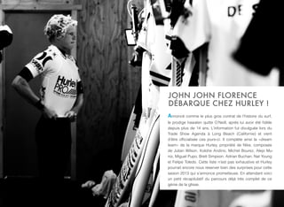 JOHN JOHN FLORENCE
DÉBARQUE CHEZ HURLEY !
Annoncé comme le plus gros contrat de l’histoire du surf,
le prodige hawaïen quitte O’Neill, après lui avoir été ﬁdèle
depuis plus de 14 ans. L’information fut divulguée lors du
Trade Show Agenda à Long Beach (Californie) et vient
d’être ofﬁcialisée ces jours-ci. Il complète ainsi la «dream
team» de la marque Hurley, propriété de Nike, composée
de Julian Wilson, Kolohe Andino, Michel Bourez, Alejo Mu-
niz, Miguel Pupo, Brett Simpson, Adrian Buchan, Nat Young
et Felipe Toledo. Cette liste n’est pas exhaustive et Hurley
pourrait encore nous réserver bien des surprises pour cette
saison 2013 qui s’annonce prometteuse. En attendant voici
un petit récapitulatif du parcours déjà très complet de ce
génie de la glisse.
 