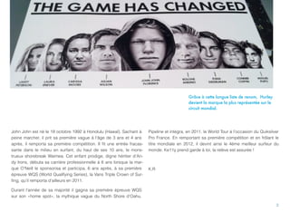 Grâce à cette longue liste de renom, Hurley
                                                                                            devient la marque la plus représentée sur le
                                                                                            circuit mondial.




John John est né le 18 octobre 1992 à Honolulu (Hawaï). Sachant à      Pipeline et intégra, en 2011, le World Tour à l’occasion du Quiksilver
peine marcher, il prit sa première vague à l'âge de 3 ans et 4 ans     Pro France. En remportant sa première compétition et en frôlant le
après, il remporta sa première compétition. Il ﬁt une entrée fracas-   titre mondiale en 2012, il devint ainsi le 4ème meilleur surfeur du
sante dans le milieu en surfant, du haut de ses 10 ans, le mons-       monde. Ke11y prend garde à toi, la relève est assurée !
trueux shorebreak Waimea. Cet enfant prodige, digne héritier d’An-
dy Irons, débuta sa carrière professionnelle à 6 ans lorsque la mar-
que O’Neill le sponsorisa et participa, 6 ans après, à sa première     K.R
épreuve WQS (World Qualifying Series), la Vans Triple Crown of Sur-
ﬁng, qu’il remporta d’ailleurs en 2011.

Durant l’année de sa majorité il gagna sa première épreuve WQS
sur son «home spot», la mythique vague du North Shore d’Oahu,

                                                                                                                                           2
 