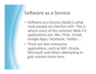 SoKware	
  as	
  a	
  Service	
  
•  SoKware	
  as	
  a	
  Service	
  (SaaS)	
  is	
  what	
  
   most	
  people	
  are	
  familiar	
  with.	
  This	
  is	
  
   where	
  many	
  of	
  the	
  common	
  Web	
  2.0	
  
   applica>ons	
  are,	
  like:	
  Flickr,	
  Gmail,	
  
   Google	
  Apps,	
  Facebook,	
  TwiZer....	
  
•  There	
  are	
  also	
  enterprise	
  
   applica>ons,	
  such	
  as	
  SAP,	
  Oracle,	
  
   MicrosoK	
  and	
  others	
  aZemp>ng	
  to	
  
   gain	
  market	
  share	
  here.	
  
 