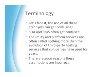 Terminology	
  
•  Let’s	
  face	
  it,	
  the	
  use	
  of	
  all	
  these	
  
   acronyms	
  can	
  get	
  confusing!	
  
•  SOA	
  and	
  SaaS	
  oKen	
  get	
  confused.	
  
•  The	
  u>lity	
  and	
  plaMorm	
  services	
  are	
  
   oKen	
  called	
  nothing	
  more	
  than	
  the	
  
   evolu>on	
  of	
  third-­‐party	
  hos>ng	
  
   services	
  that	
  companies	
  have	
  used	
  for	
  
   years.	
  	
  
•  There	
  are	
  good	
  reasons	
  these	
  
   assump>ons	
  are	
  incorrect.	
  
 
