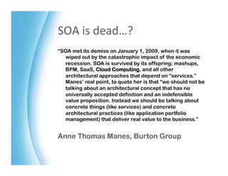SOA	
  is	
  dead…?	
  
“SOA met its demise on January 1, 2009, when it was
  wiped out by the catastrophic impact of the economic
  recession. SOA is survived by its offspring: mashups,
  BPM, SaaS, Cloud Computing, and all other
  architectural approaches that depend on “services.”
  Manes’ real point, to quote her is that “we should not be
  talking about an architectural concept that has no
  universally accepted definition and an indefensible
  value proposition. Instead we should be talking about
  concrete things (like services) and concrete
  architectural practices (like application portfolio
  management) that deliver real value to the business.”


Anne Thomas Manes, Burton Group
 