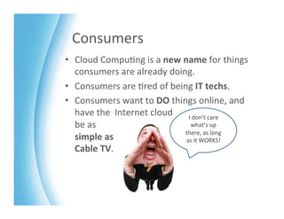 Consumers	
  
•  Cloud	
  Compu>ng	
  is	
  a	
  new	
  name	
  for	
  things	
  
   consumers	
  are	
  already	
  doing.	
  
•  Consumers	
  are	
  >red	
  of	
  being	
  IT	
  techs.	
  
•  Consumers	
  want	
  to	
  DO	
  things	
  online,	
  and	
  	
  
   have	
  the	
  	
  Internet	
  cloud	
   I	
  don’t	
  care	
  
   be	
  as	
                                 what’s	
  up	
  
                                            there,	
  as	
  long	
  
   simple	
  as	
                           as	
  it	
  WORKS!	
  
   Cable	
  TV.	
  
 