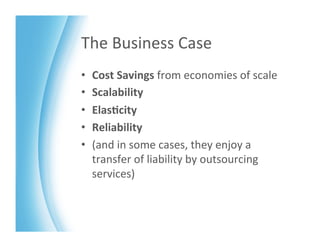 The	
  Business	
  Case	
  
•    Cost	
  Savings	
  from	
  economies	
  of	
  scale	
  
•    Scalability	
  
•    Elas>city	
  
•    Reliability	
  
•    (and	
  in	
  some	
  cases,	
  they	
  enjoy	
  a	
  
     transfer	
  of	
  liability	
  by	
  outsourcing	
  
     services)	
  
 