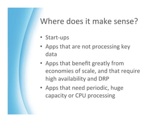 Where	
  does	
  it	
  make	
  sense?	
  
•  Start-­‐ups	
  
•  Apps	
  that	
  are	
  not	
  processing	
  key	
  
   data	
  
•  Apps	
  that	
  beneﬁt	
  greatly	
  from	
  
   economies	
  of	
  scale,	
  and	
  that	
  require	
  
   high	
  availability	
  and	
  DRP	
  
•  Apps	
  that	
  need	
  periodic,	
  huge	
  
   capacity	
  or	
  CPU	
  processing	
  
 