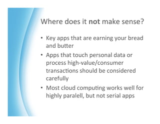 Where	
  does	
  it	
  not	
  make	
  sense?	
  
•  Key	
  apps	
  that	
  are	
  earning	
  your	
  bread	
  
   and	
  buZer	
  
•  Apps	
  that	
  touch	
  personal	
  data	
  or	
  
   process	
  high-­‐value/consumer	
  
   transac>ons	
  should	
  be	
  considered	
  
   carefully	
  
•  Most	
  cloud	
  compu>ng	
  works	
  well	
  for	
  
   highly	
  paralell,	
  but	
  not	
  serial	
  apps	
  
 