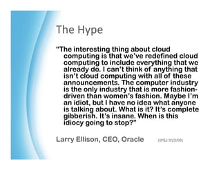 The	
  Hype	
  
“The interesting thing about cloud
  computing is that we’ve redefined cloud
  computing to include everything that we
  already do. I can’t think of anything that
  isn’t cloud computing with all of these
  announcements. The computer industry
  is the only industry that is more fashion-
  driven than women’s fashion. Maybe I’m
  an idiot, but I have no idea what anyone
  is talking about. What is it? It’s complete
  gibberish. It’s insane. When is this
  idiocy going to stop?”

Larry Ellison, CEO, Oracle      (WSJ 9/25/08)
 
