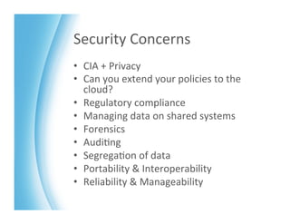 Security	
  Concerns	
  
•  CIA	
  +	
  Privacy	
  
•  Can	
  you	
  extend	
  your	
  policies	
  to	
  the	
  
   cloud?	
  
•  Regulatory	
  compliance	
  
•  Managing	
  data	
  on	
  shared	
  systems	
  
•  Forensics	
  
•  Audi>ng	
  
•  Segrega>on	
  of	
  data	
  
•  Portability	
  &	
  Interoperability	
  
•  Reliability	
  &	
  Manageability	
  
 
