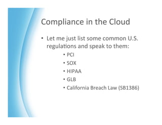 Compliance	
  in	
  the	
  Cloud	
  
•  Let	
  me	
  just	
  list	
  some	
  common	
  U.S.	
  
   regula>ons	
  and	
  speak	
  to	
  them:	
  
            •  PCI	
  
            •  SOX	
  
            •  HIPAA	
  
            •  GLB	
  
            •  California	
  Breach	
  Law	
  (SB1386)	
  
 