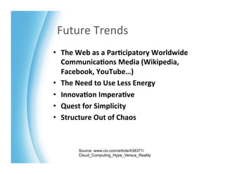 Future	
  Trends	
  
•  The	
  Web	
  as	
  a	
  Par>cipatory	
  Worldwide	
  
   Communica>ons	
  Media	
  (Wikipedia,	
  
   Facebook,	
  YouTube…)	
  
•  The	
  Need	
  to	
  Use	
  Less	
  Energy	
  
•  Innova>on	
  Impera>ve	
  
•  Quest	
  for	
  Simplicity	
  	
  
•  Structure	
  Out	
  of	
  Chaos	
  



          Source: www.cio.com/article/438371/
          Cloud_Computing_Hype_Versus_Reality
 