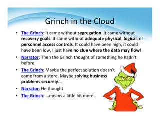 Grinch	
  in	
  the	
  Cloud	
  
•  The	
  Grinch:	
  It	
  came	
  without	
  segrega>on.	
  It	
  came	
  without	
  
   recovery	
  goals.	
  It	
  came	
  without	
  adequate	
  physical,	
  logical,	
  or	
  
   personnel	
  access	
  controls.	
  It	
  could	
  have	
  been	
  high,	
  it	
  could	
  
   have	
  been	
  low,	
  I	
  just	
  have	
  no	
  clue	
  where	
  the	
  data	
  may	
  ﬂow!	
  
•  Narrator:	
  Then	
  the	
  Grinch	
  thought	
  of	
  something	
  he	
  hadn't	
  
   before.	
  	
  
•  The	
  Grinch:	
  Maybe	
  the	
  perfect	
  solu>on	
  doesn't	
  	
  
   come	
  from	
  a	
  store.	
  Maybe	
  solving	
  business	
  
   problems	
  securely...	
  	
  
•  Narrator:	
  He	
  thought	
  	
  
•  The	
  Grinch:	
  ...means	
  a	
  liZle	
  bit	
  more.	
  	
  
   	
  
 