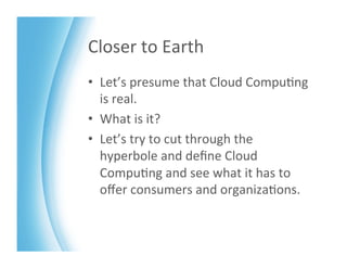Closer	
  to	
  Earth	
  
•  Let’s	
  presume	
  that	
  Cloud	
  Compu>ng	
  
   is	
  real.	
  	
  
•  What	
  is	
  it?	
  
•  Let’s	
  try	
  to	
  cut	
  through	
  the	
  
   hyperbole	
  and	
  deﬁne	
  Cloud	
  
   Compu>ng	
  and	
  see	
  what	
  it	
  has	
  to	
  
   oﬀer	
  consumers	
  and	
  organiza>ons.	
  	
  
 