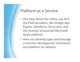 PlaMorm	
  as	
  a	
  Service	
  
•  One	
  step	
  above	
  the	
  u>lity,	
  you	
  ﬁnd	
  
   the	
  PaaS	
  providers,	
  like	
  Google	
  App	
  
   Engine,	
  Salesforce’	
  force.com,	
  and	
  
   the	
  recently	
  announced	
  MicrosoK	
  
   Azure	
  plaMorm.	
  	
  
•  Here	
  you	
  develop	
  apps	
  and	
  leverage	
  
   a	
  common	
  development	
  framework	
  
   and	
  plaMorm	
  for	
  delivery.	
  
 