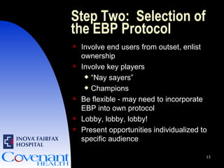 Step Two:  Selection of the EBP Protocol Involve end users from outset, enlist ownership Involve key players “ Nay sayers”  Champions Be flexible - may need to incorporate EBP into own protocol Lobby, lobby, lobby! Present opportunities individualized to specific audience 