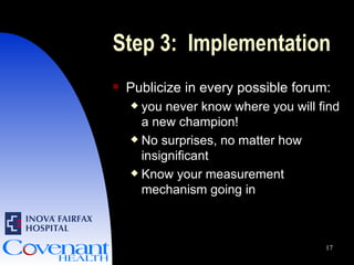 Step 3:  Implementation Publicize in every possible forum:  you never know where you will find a new champion! No surprises, no matter how insignificant Know your measurement mechanism going in 