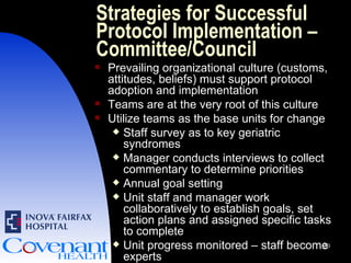 Strategies for Successful Protocol Implementation – Committee/Council Prevailing organizational culture (customs, attitudes, beliefs) must support protocol adoption and implementation Teams are at the very root of this culture Utilize teams as the base units for change Staff survey as to key geriatric syndromes Manager conducts interviews to collect commentary to determine priorities Annual goal setting  Unit staff and manager work collaboratively to establish goals, set action plans and assigned specific tasks to complete Unit progress monitored – staff become experts 