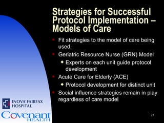 Strategies for Successful Protocol Implementation – Models of Care Fit strategies to the model of care being used. Geriatric Resource Nurse (GRN) Model Experts on each unit guide protocol development Acute Care for Elderly (ACE) Protocol development for distinct unit Social influence strategies remain in play regardless of care model 