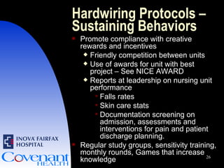 Hardwiring Protocols – Sustaining Behaviors Promote compliance with creative rewards and incentives Friendly competition between units Use of awards for unit with best project – See NICE AWARD Reports at leadership on nursing unit performance Falls rates Skin care stats Documentation screening on admission, assessments and interventions for pain and patient discharge planning. Regular study groups, sensitivity training, monthly rounds, Games that increase knowledge 