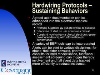 Hardwiring Protocols – Sustaining Behaviors Agreed upon documentation can be embedded into the electronic medical record  Prompts & screen lay out are critical to success Education of staff on use of screens critical Constant monitoring via clinical electronic query provide leadership with information on performance A variety of EBP tools can be incorporated Alerts can be sent to various disciplines: for abuse, frail elder consults, pharmacy consults for med reconciliation, functional assessment screening can trigger therapy involvement and fall event data tracked more efficiently to reduce incidence. 