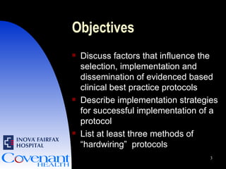 Objectives Discuss factors that influence the selection, implementation and dissemination of evidenced based clinical best practice protocols Describe implementation strategies for successful implementation of a protocol List at least three methods of “hardwiring”  protocols 