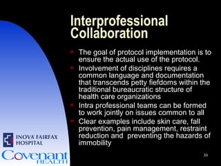Interprofessional Collaboration The goal of protocol implementation is to ensure the actual use of the protocol. Involvement of disciplines requires a common language and documentation that transcends petty fiefdoms within the traditional bureaucratic structure of health care organizations Intra professional teams can be formed to work jointly on issues common to all Clear examples include skin care, fall prevention, pain management, restraint reduction and  preventing the hazards of immobility 